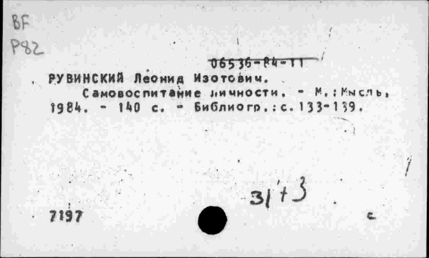 ﻿ы РЧ2.
I
РУВИНСКИЙ Леонид Изотович.
Самовоспитание личности, - Н,:Кыслъ* 1984. - 140 с. - Библио гр,; с. 1 33“ 1 39 .
7197